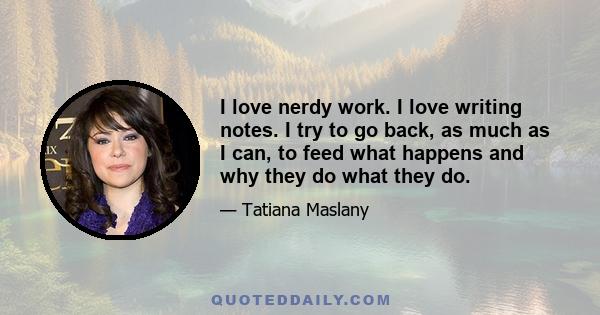 I love nerdy work. I love writing notes. I try to go back, as much as I can, to feed what happens and why they do what they do.