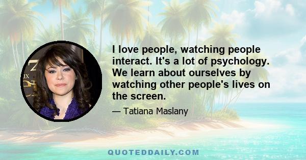 I love people, watching people interact. It's a lot of psychology. We learn about ourselves by watching other people's lives on the screen.