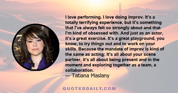 I love performing. I love doing improv. It's a totally terrifying experience, but it's something that I've always felt so strongly about and that I'm kind of obsessed with. And just as an actor, it's a great exercise.