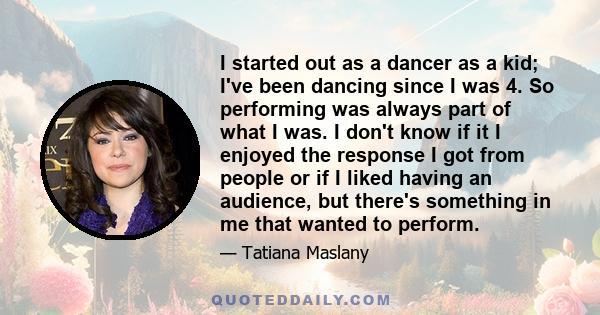 I started out as a dancer as a kid; I've been dancing since I was 4. So performing was always part of what I was. I don't know if it I enjoyed the response I got from people or if I liked having an audience, but there's 