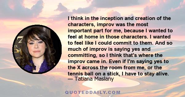 I think in the inception and creation of the characters, improv was the most important part for me, because I wanted to feel at home in those characters. I wanted to feel like I could commit to them. And so much of