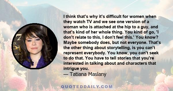 I think that's why it's difficult for women when they watch TV and we see one version of a woman who is attached at the hip to a guy, and that's kind of her whole thing. You kind of go, 'I don't relate to this, I don't