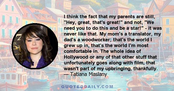 I think the fact that my parents are still, Hey, great, that's great! and not, We need you to do this and be a star! - it was never like that. My mom's a translator, my dad's a woodworker; that's the world I grew up in, 