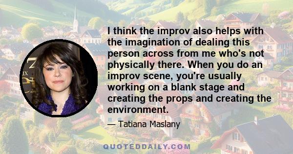 I think the improv also helps with the imagination of dealing this person across from me who's not physically there. When you do an improv scene, you're usually working on a blank stage and creating the props and