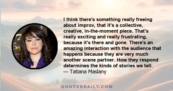 I think there's something really freeing about improv, that it's a collective, creative, in-the-moment piece. That's really exciting and really frustrating, because it's there and gone. There's an amazing interaction