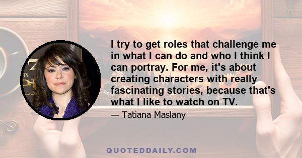 I try to get roles that challenge me in what I can do and who I think I can portray. For me, it's about creating characters with really fascinating stories, because that's what I like to watch on TV.