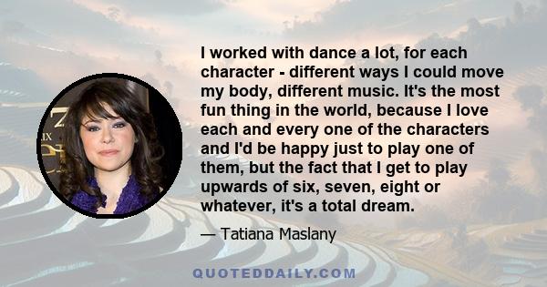 I worked with dance a lot, for each character - different ways I could move my body, different music. It's the most fun thing in the world, because I love each and every one of the characters and I'd be happy just to