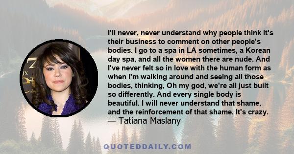 I'll never, never understand why people think it's their business to comment on other people's bodies. I go to a spa in LA sometimes, a Korean day spa, and all the women there are nude. And I've never felt so in love