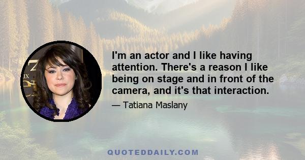 I'm an actor and I like having attention. There's a reason I like being on stage and in front of the camera, and it's that interaction.