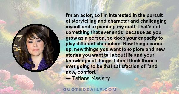 I'm an actor, so I'm interested in the pursuit of storytelling and character and challenging myself and expanding my craft. That's not something that ever ends, because as you grow as a person, so does your capacity to