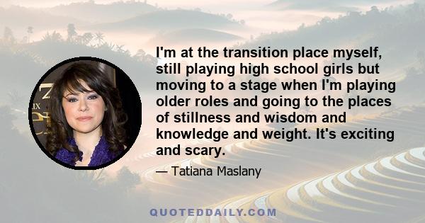 I'm at the transition place myself, still playing high school girls but moving to a stage when I'm playing older roles and going to the places of stillness and wisdom and knowledge and weight. It's exciting and scary.