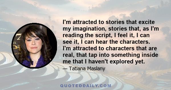 I'm attracted to stories that excite my imagination, stories that, as I'm reading the script, I feel it, I can see it, I can hear the characters. I'm attracted to characters that are real, that tap into something inside 