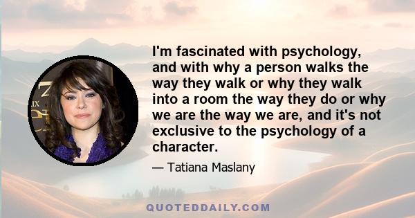 I'm fascinated with psychology, and with why a person walks the way they walk or why they walk into a room the way they do or why we are the way we are, and it's not exclusive to the psychology of a character.