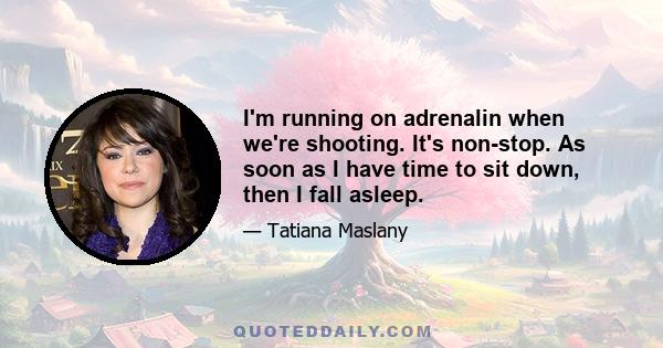 I'm running on adrenalin when we're shooting. It's non-stop. As soon as I have time to sit down, then I fall asleep.