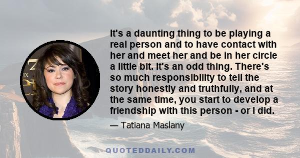 It's a daunting thing to be playing a real person and to have contact with her and meet her and be in her circle a little bit. It's an odd thing. There's so much responsibility to tell the story honestly and truthfully, 