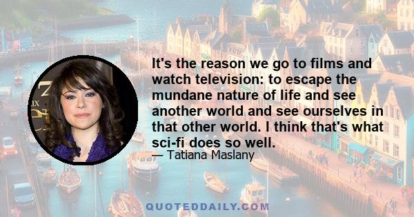 It's the reason we go to films and watch television: to escape the mundane nature of life and see another world and see ourselves in that other world. I think that's what sci-fi does so well.