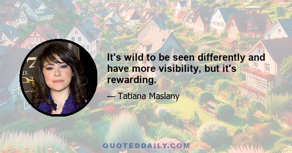 It's wild to be seen differently and have more visibility, but it's rewarding.