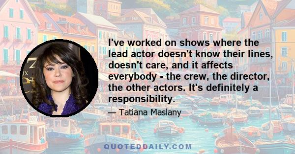 I've worked on shows where the lead actor doesn't know their lines, doesn't care, and it affects everybody - the crew, the director, the other actors. It's definitely a responsibility.