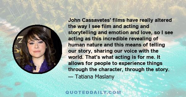 John Cassavetes' films have really altered the way I see film and acting and storytelling and emotion and love, so I see acting as this incredible revealing of human nature and this means of telling our story, sharing