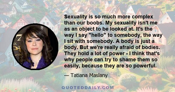 Sexuality is so much more complex than our boobs. My sexuality isn't me as an object to be looked at. It's the way I say hello to somebody, the way I sit with somebody. A body is just a body. But we're really afraid of