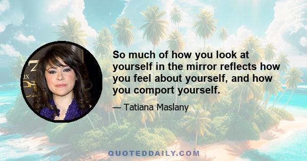 So much of how you look at yourself in the mirror reflects how you feel about yourself, and how you comport yourself.