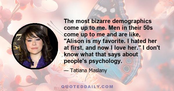 The most bizarre demographics come up to me. Men in their 50s come up to me and are like, Alison is my favorite. I hated her at first, and now I love her. I don't know what that says about people's psychology.