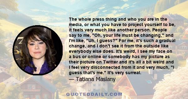 The whole press thing and who you are in the media, or what you have to project yourself to be, it feels very much like another person. People say to me, Oh, your life must be changing, and I'm like, Uh, I guess? For