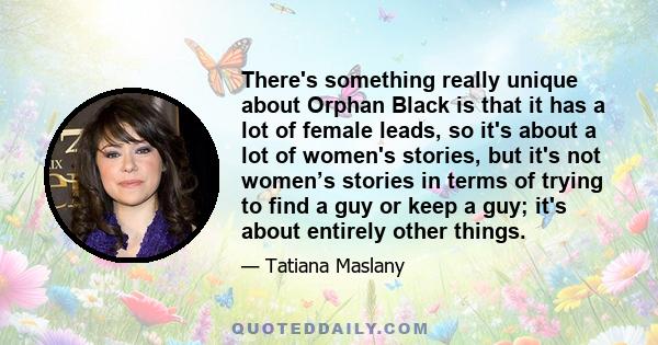 There's something really unique about Orphan Black is that it has a lot of female leads, so it's about a lot of women's stories, but it's not women’s stories in terms of trying to find a guy or keep a guy; it's about