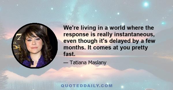 We're living in a world where the response is really instantaneous, even though it's delayed by a few months. It comes at you pretty fast.