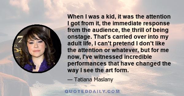 When I was a kid, it was the attention I got from it, the immediate response from the audience, the thrill of being onstage. That's carried over into my adult life, I can't pretend I don't like the attention or