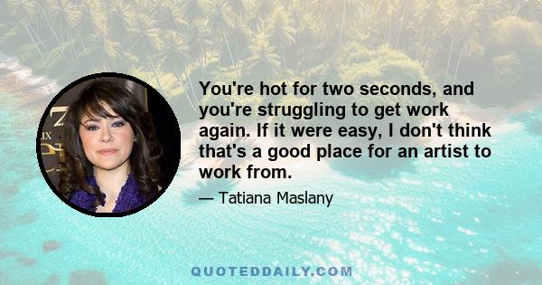 You're hot for two seconds, and you're struggling to get work again. If it were easy, I don't think that's a good place for an artist to work from.