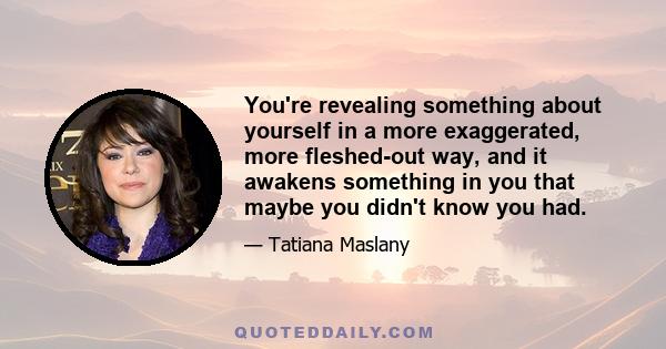 You're revealing something about yourself in a more exaggerated, more fleshed-out way, and it awakens something in you that maybe you didn't know you had.