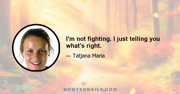 I'm not fighting. I just telling you what's right.