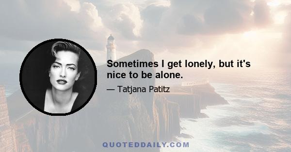 Sometimes I get lonely, but it's nice to be alone.