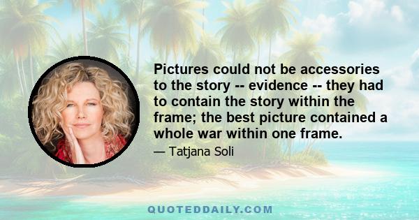 Pictures could not be accessories to the story -- evidence -- they had to contain the story within the frame; the best picture contained a whole war within one frame.