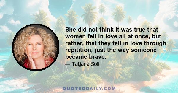 She did not think it was true that women fell in love all at once, but rather, that they fell in love through repitition, just the way someone became brave.