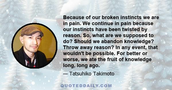 Because of our broken instincts we are in pain. We continue in pain because our instincts have been twisted by reason. So, what are we supposed to do? Should we abandon knowledge? Throw away reason? In any event, that