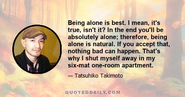 Being alone is best. I mean, it's true, isn't it? In the end you'll be absolutely alone; therefore, being alone is natural. If you accept that, nothing bad can happen. That's why I shut myself away in my six-mat