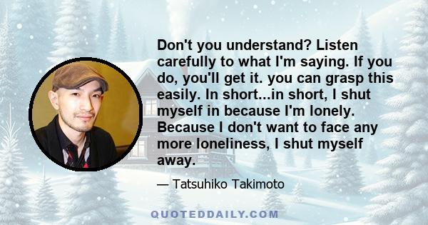 Don't you understand? Listen carefully to what I'm saying. If you do, you'll get it. you can grasp this easily. In short...in short, I shut myself in because I'm lonely. Because I don't want to face any more loneliness, 