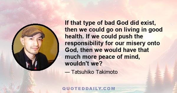 If that type of bad God did exist, then we could go on living in good health. If we could push the responsibility for our misery onto God, then we would have that much more peace of mind, wouldn't we?