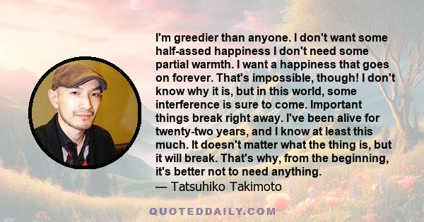 I'm greedier than anyone. I don't want some half-assed happiness I don't need some partial warmth. I want a happiness that goes on forever. That's impossible, though! I don't know why it is, but in this world, some