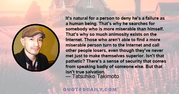 It's natural for a person to deny he's a failure as a human being. That's why he searches for somebody who is more miserable than himself. That's why so much animosity exists on the Internet. Those who aren't able to