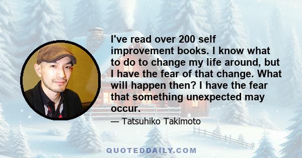 I've read over 200 self improvement books. I know what to do to change my life around, but I have the fear of that change. What will happen then? I have the fear that something unexpected may occur.