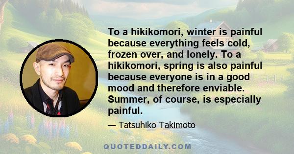 To a hikikomori, winter is painful because everything feels cold, frozen over, and lonely. To a hikikomori, spring is also painful because everyone is in a good mood and therefore enviable. Summer, of course, is