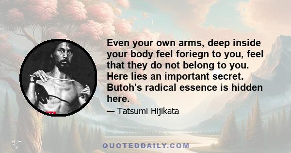 Even your own arms, deep inside your body feel foriegn to you, feel that they do not belong to you. Here lies an important secret. Butoh's radical essence is hidden here.