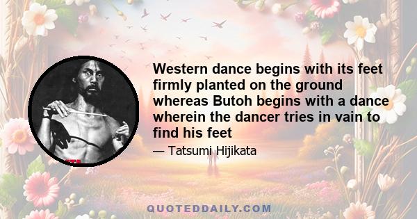 Western dance begins with its feet firmly planted on the ground whereas Butoh begins with a dance wherein the dancer tries in vain to find his feet