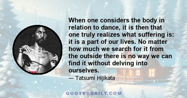 When one considers the body in relation to dance, it is then that one truly realizes what suffering is: it is a part of our lives. No matter how much we search for it from the outside there is no way we can find it