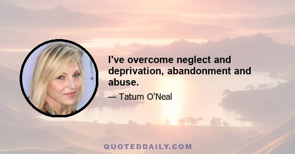 I've overcome neglect and deprivation, abandonment and abuse.