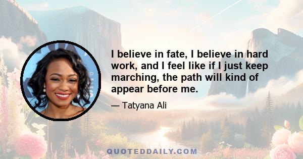 I believe in fate, I believe in hard work, and I feel like if I just keep marching, the path will kind of appear before me.