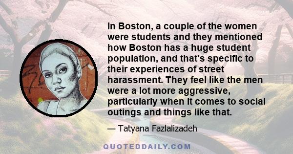 In Boston, a couple of the women were students and they mentioned how Boston has a huge student population, and that's specific to their experiences of street harassment. They feel like the men were a lot more